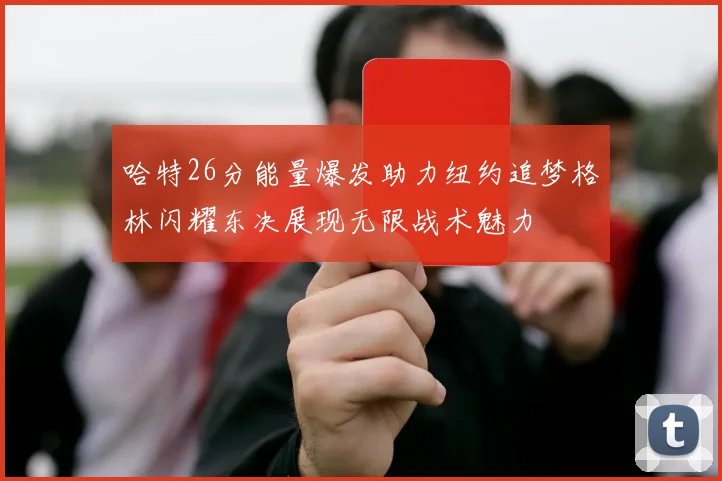 哈特26分能量爆发助力纽约追梦格林闪耀东决展现无限战术魅力