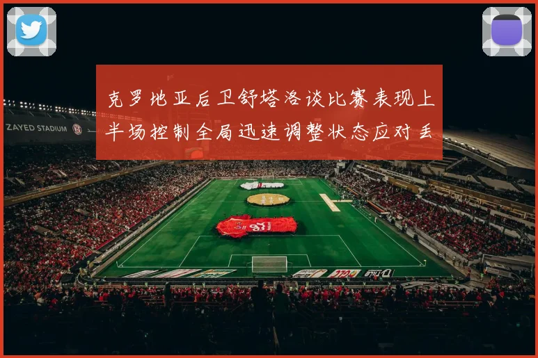 克罗地亚后卫舒塔洛谈比赛表现上半场控制全局迅速调整状态应对丢球