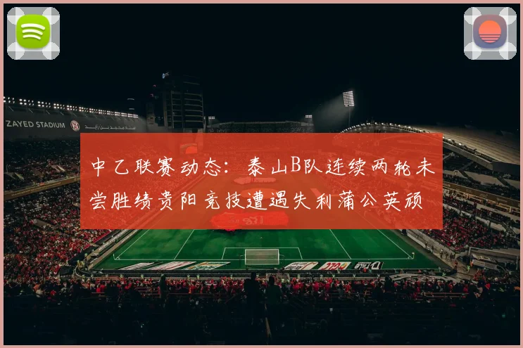 中乙联赛动态：泰山B队连续两轮未尝胜绩贵阳竞技遭遇失利蒲公英顽强战平
