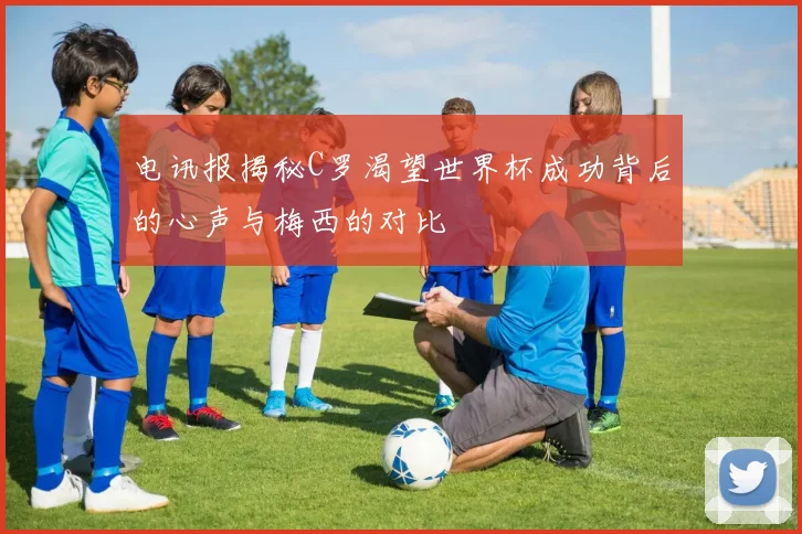 电讯报揭秘C罗渴望世界杯成功背后的心声与梅西的对比