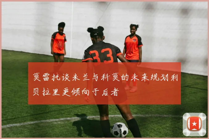 莫雷托谈米兰与科莫的未来规划利贝拉里更倾向于后者