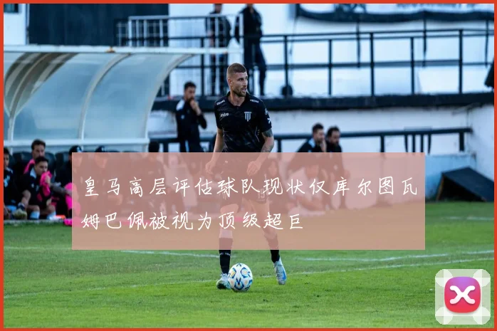 皇马高层评估球队现状仅库尔图瓦姆巴佩被视为顶级超巨