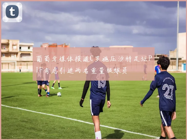 葡萄牙媒体报道C罗施压沙特足坛PIF考虑引进两名重量级球员