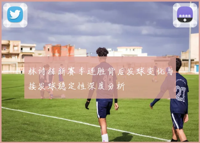 林诗栋新赛季连胜背后发球变化与接发球稳定性深度分析