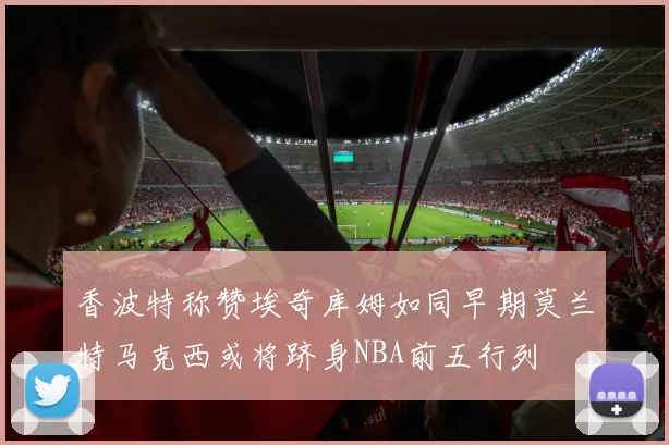 香波特称赞埃奇库姆如同早期莫兰特马克西或将跻身NBA前五行列