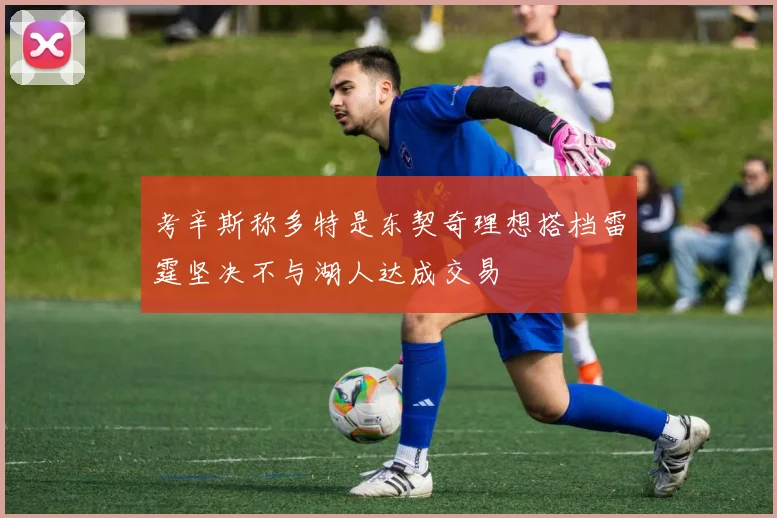 考辛斯称多特是东契奇理想搭档雷霆坚决不与湖人达成交易