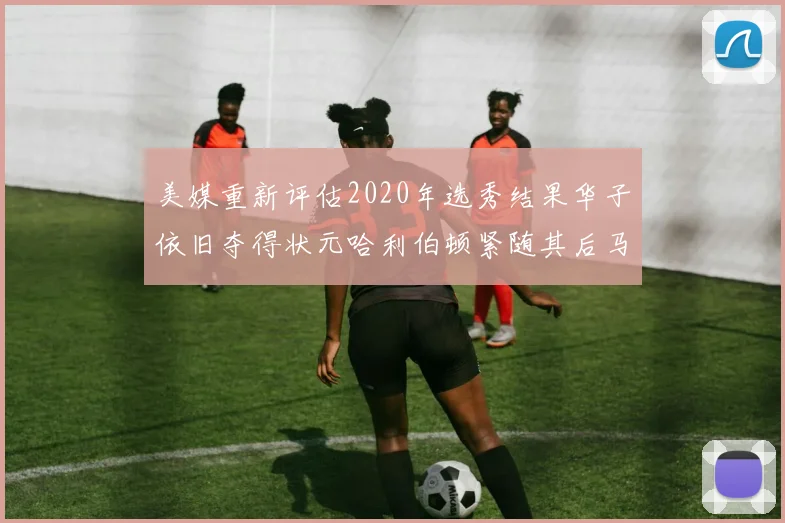 美媒重新评估2020年选秀结果华子依旧夺得状元哈利伯顿紧随其后马克西位列探花