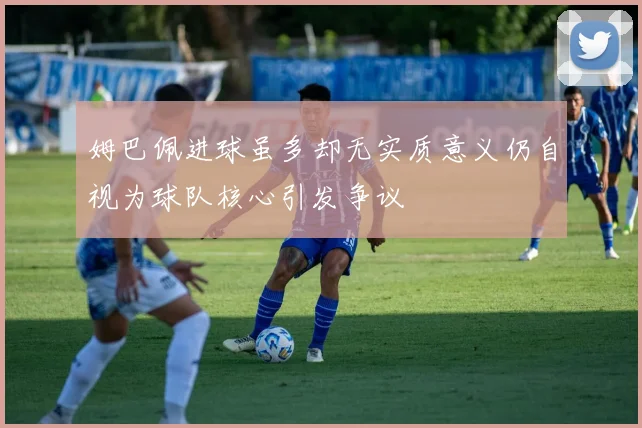 姆巴佩进球虽多却无实质意义仍自视为球队核心引发争议