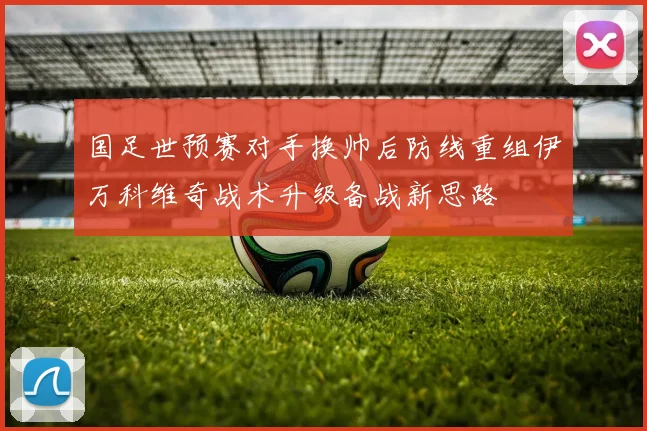 国足世预赛对手换帅后防线重组伊万科维奇战术升级备战新思路