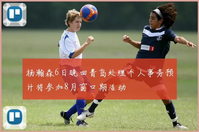 杨瀚森6日晚回青岛处理个人事务预计将参加8月窗口期活动