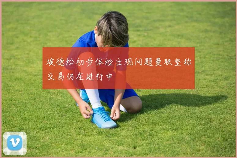 埃德松初步体检出现问题曼联坚称交易仍在进行中