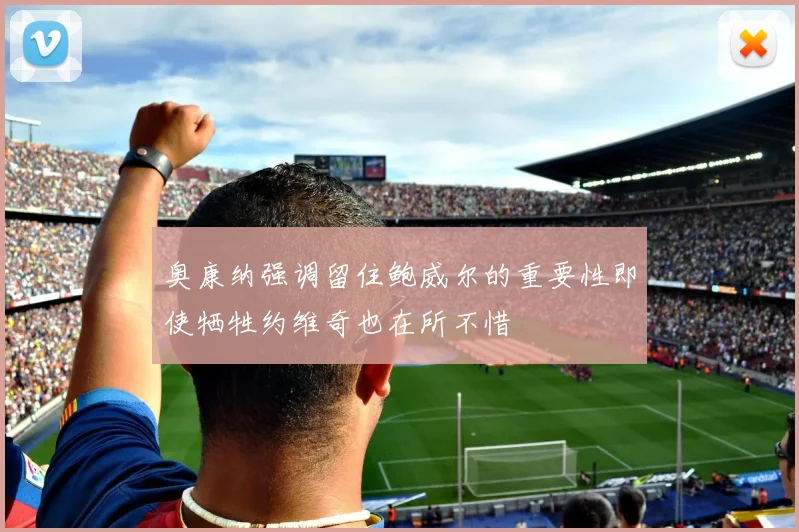 奥康纳强调留住鲍威尔的重要性即使牺牲约维奇也在所不惜