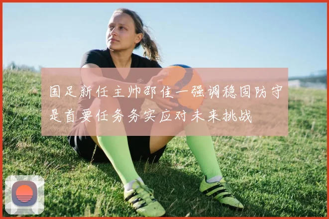 国足新任主帅邵佳一强调稳固防守是首要任务务实应对未来挑战