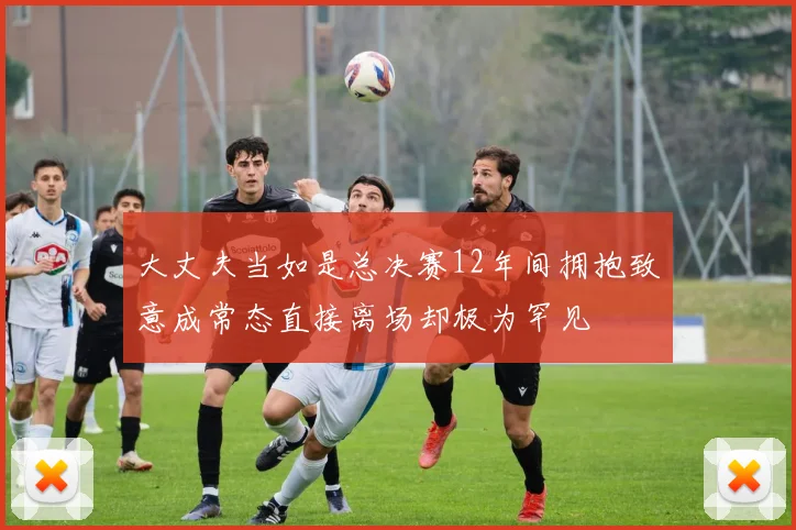 大丈夫当如是总决赛12年间拥抱致意成常态直接离场却极为罕见