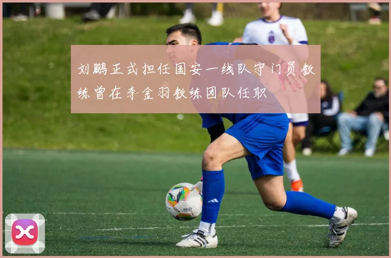 刘鹏正式担任国安一线队守门员教练曾在李金羽教练团队任职