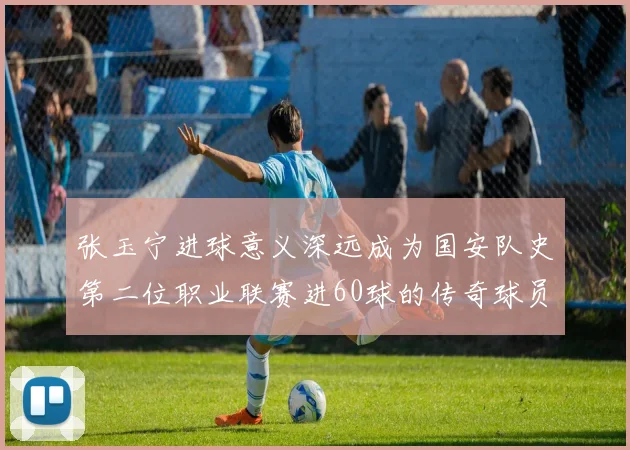 张玉宁进球意义深远成为国安队史第二位职业联赛进60球的传奇球员