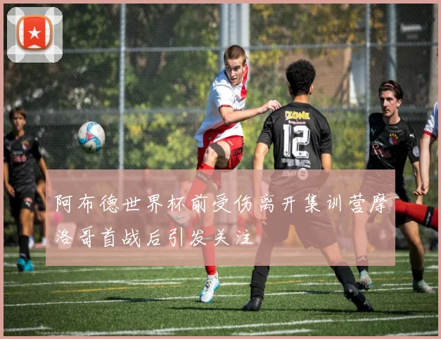 阿布德世界杯前受伤离开集训营摩洛哥首战后引发关注