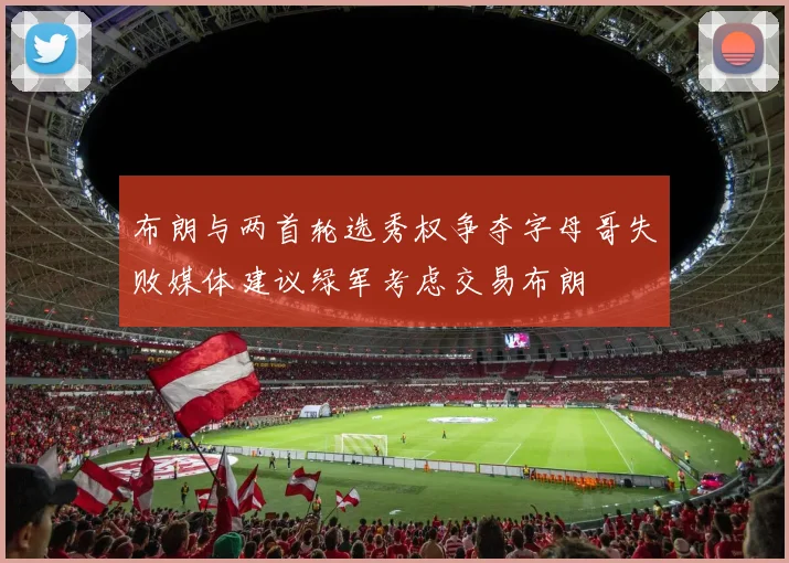 布朗与两首轮选秀权争夺字母哥失败媒体建议绿军考虑交易布朗