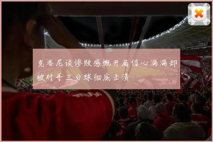 克洛尼谈惨败感慨开局信心满满却被对手三分球彻底击溃