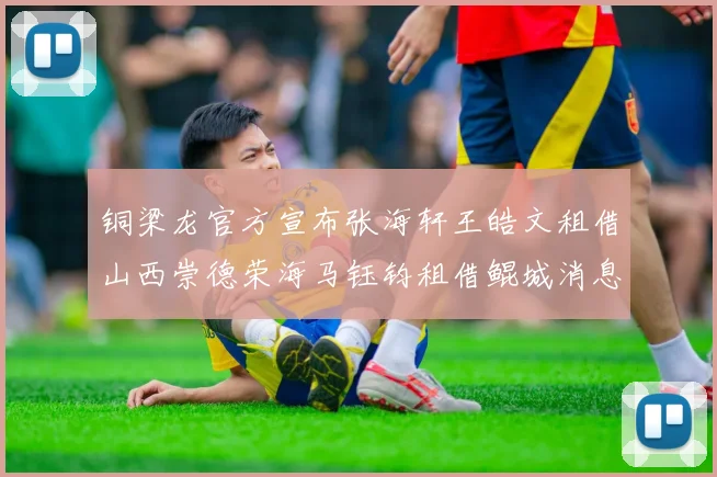 铜梁龙官方宣布张海轩王皓文租借山西崇德荣海马钰钧租借鲲城消息