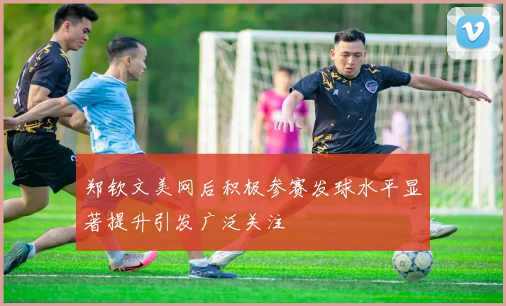 郑钦文美网后积极参赛发球水平显著提升引发广泛关注