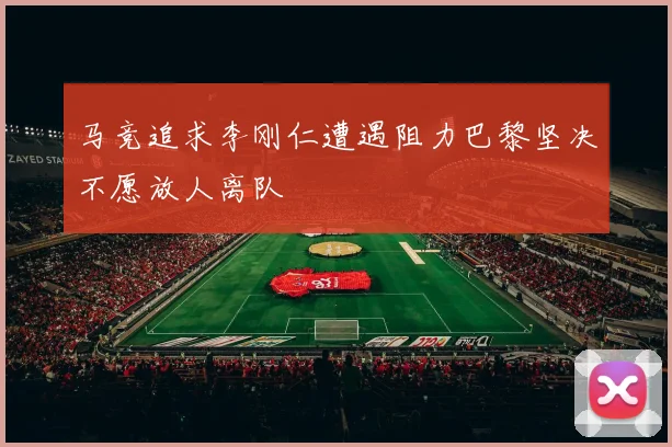 马竞追求李刚仁遭遇阻力巴黎坚决不愿放人离队