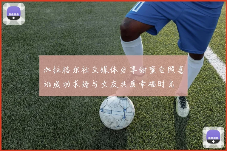 加拉格尔社交媒体分享甜蜜合照喜讯成功求婚与女友共度幸福时光