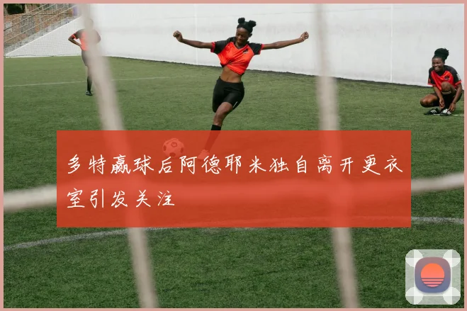 多特赢球后阿德耶米独自离开更衣室引发关注
