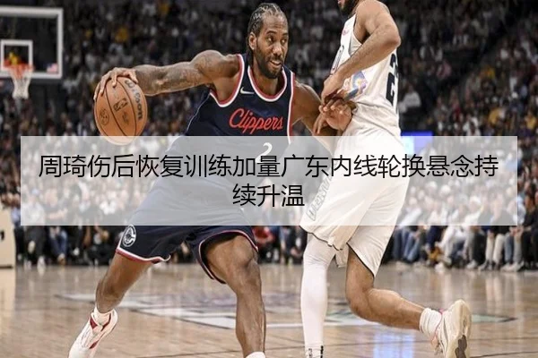 周琦伤后恢复训练加量广东内线轮换悬念持续升温